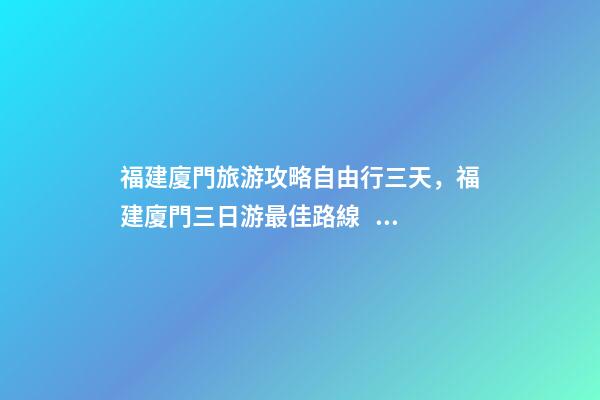 福建廈門旅游攻略自由行三天，福建廈門三日游最佳路線，詳細(xì)看這篇攻略就夠了